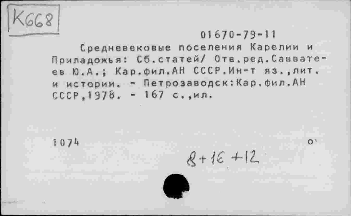 ﻿01670-79-11
Средневековые поселения Карелии и Приладожья : Сб.статей/ Отв.ред.Саввате ев Ю.А.; Кар.фил.АН СССР.Ин-т яз.,лит. и истории. - Петрозаводск :Кар.фил.АН СССР , 197Ö. - 167 с.,ил.
107*4	o'